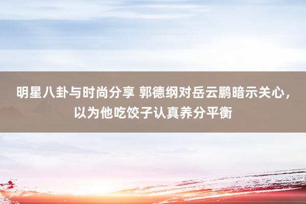 明星八卦与时尚分享 郭德纲对岳云鹏暗示关心，以为他吃饺子认真养分平衡