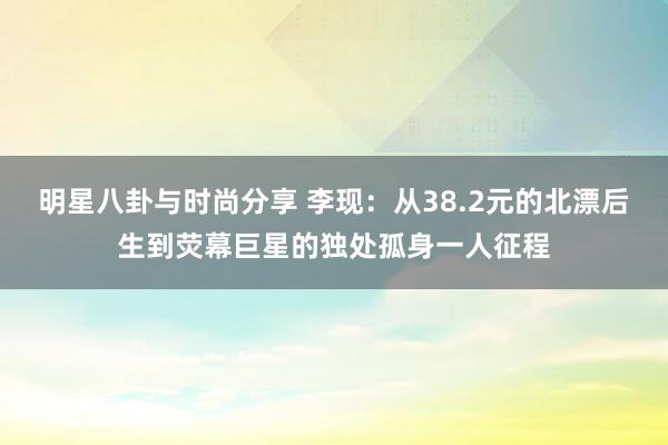 明星八卦与时尚分享 李现：从38.2元的北漂后生到荧幕巨星的独处孤身一人征程