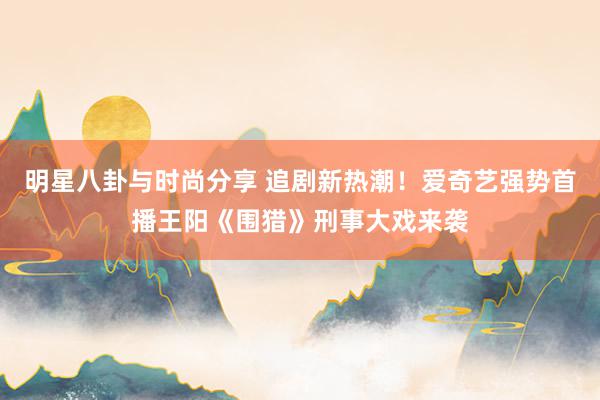 明星八卦与时尚分享 追剧新热潮！爱奇艺强势首播王阳《围猎》刑事大戏来袭