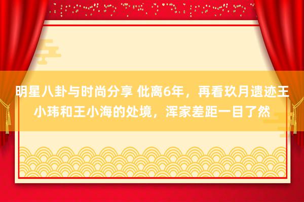 明星八卦与时尚分享 仳离6年，再看玖月遗迹王小玮和王小海的处境，浑家差距一目了然