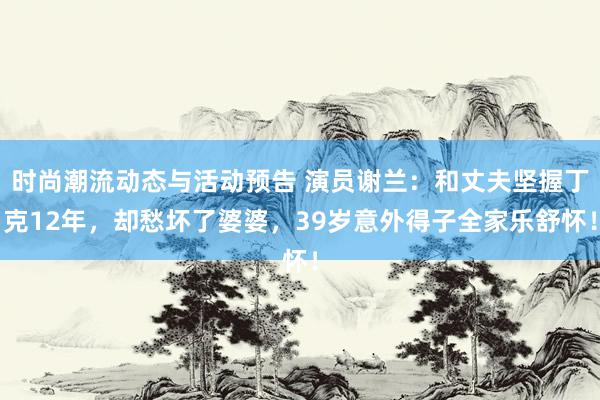 时尚潮流动态与活动预告 演员谢兰：和丈夫坚握丁克12年，却愁坏了婆婆，39岁意外得子全家乐舒怀！