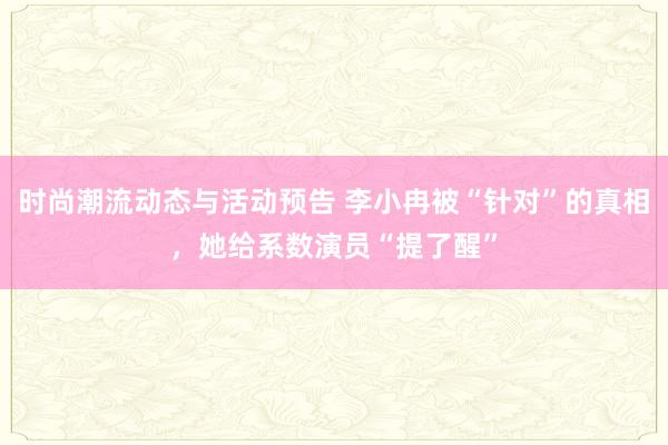 时尚潮流动态与活动预告 李小冉被“针对”的真相，她给系数演员“提了醒”