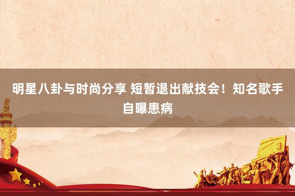 明星八卦与时尚分享 短暂退出献技会！知名歌手自曝患病