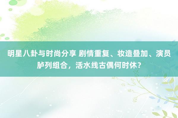 明星八卦与时尚分享 剧情重复、妆造叠加、演员胪列组合，活水线古偶何时休？