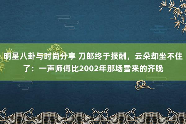 明星八卦与时尚分享 刀郎终于报酬，云朵却坐不住了：一声师傅比2002年那场雪来的齐晚