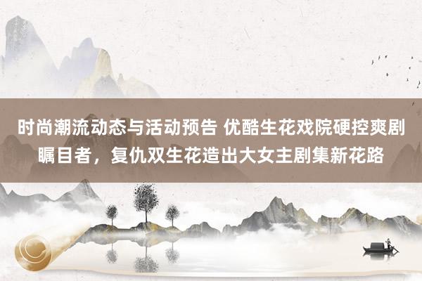 时尚潮流动态与活动预告 优酷生花戏院硬控爽剧瞩目者，复仇双生花造出大女主剧集新花路