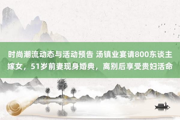 时尚潮流动态与活动预告 汤镇业宴请800东谈主嫁女，51岁前妻现身婚典，离别后享受贵妇活命