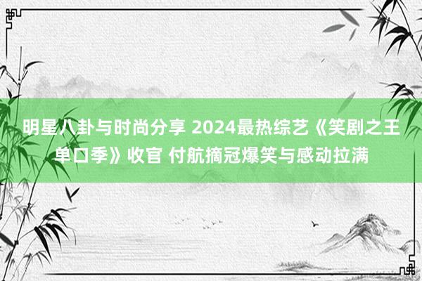 明星八卦与时尚分享 2024最热综艺《笑剧之王单口季》收官 付航摘冠爆笑与感动拉满