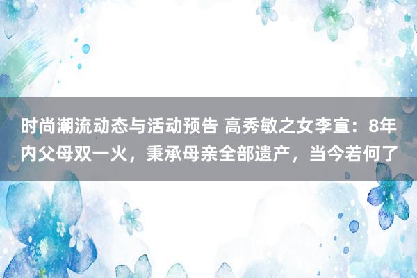 时尚潮流动态与活动预告 高秀敏之女李宣：8年内父母双一火，秉承母亲全部遗产，当今若何了