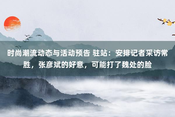 时尚潮流动态与活动预告 驻站：安排记者采访常胜，张彦斌的好意，可能打了魏处的脸