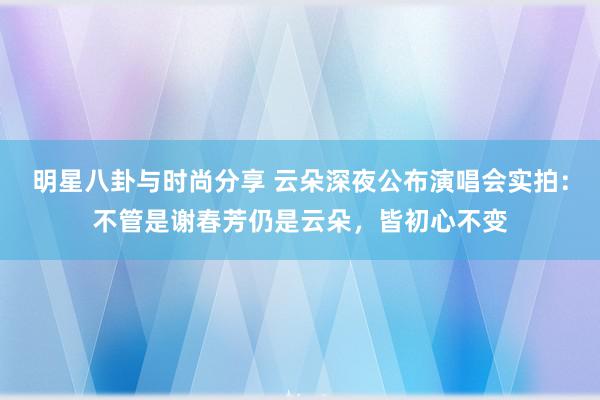 明星八卦与时尚分享 云朵深夜公布演唱会实拍：不管是谢春芳仍是云朵，皆初心不变