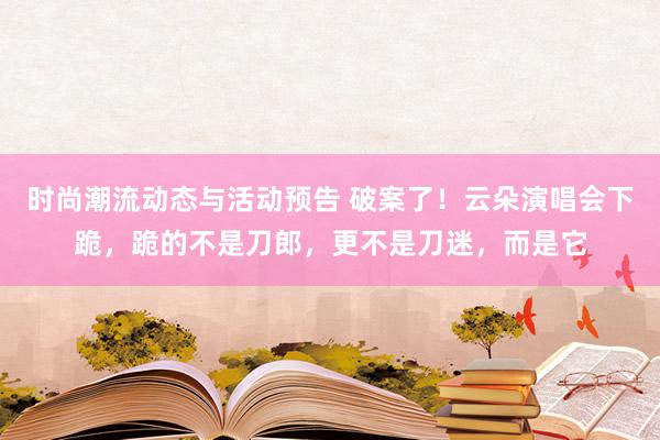 时尚潮流动态与活动预告 破案了！云朵演唱会下跪，跪的不是刀郎，更不是刀迷，而是它