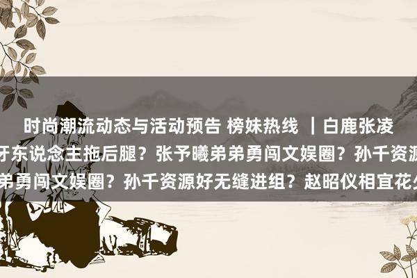 时尚潮流动态与活动预告 榜妹热线 ｜白鹿张凌赫官宣离异？檀健次被牙东说念主拖后腿？张予曦弟弟勇闯文娱圈？孙千资源好无缝进组？赵昭仪相宜花少？