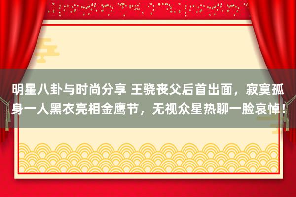 明星八卦与时尚分享 王骁丧父后首出面，寂寞孤身一人黑衣亮相金鹰节，无视众星热聊一脸哀悼！