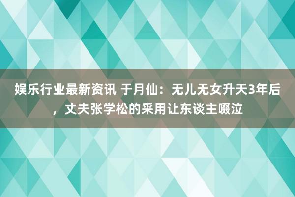 娱乐行业最新资讯 于月仙：无儿无女升天3年后，丈夫张学松的采用让东谈主啜泣