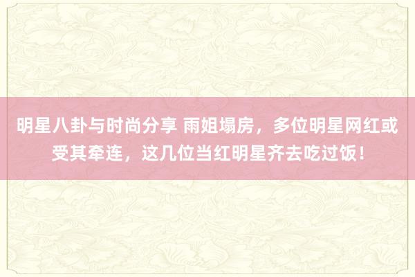 明星八卦与时尚分享 雨姐塌房，多位明星网红或受其牵连，这几位当红明星齐去吃过饭！