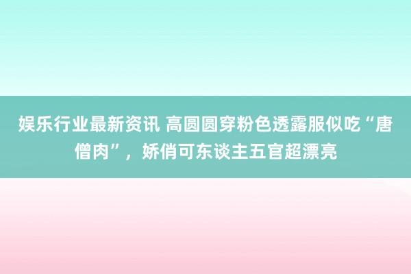 娱乐行业最新资讯 高圆圆穿粉色透露服似吃“唐僧肉”，娇俏可东谈主五官超漂亮