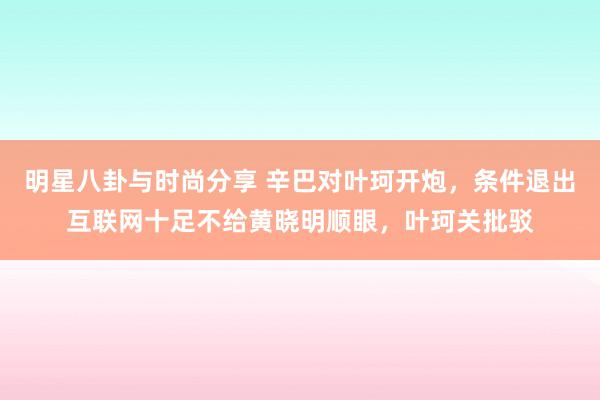 明星八卦与时尚分享 辛巴对叶珂开炮，条件退出互联网十足不给黄晓明顺眼，叶珂关批驳