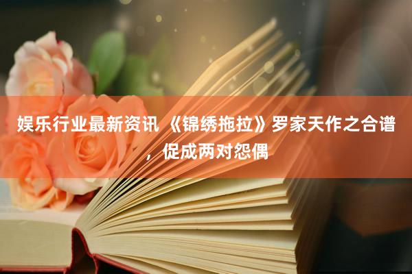 娱乐行业最新资讯 《锦绣拖拉》罗家天作之合谱，促成两对怨偶