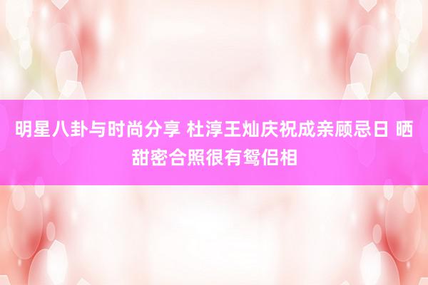 明星八卦与时尚分享 杜淳王灿庆祝成亲顾忌日 晒甜密合照很有鸳侣相