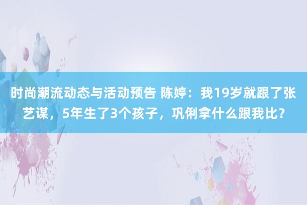 时尚潮流动态与活动预告 陈婷：我19岁就跟了张艺谋，5年生了3个孩子，巩俐拿什么跟我比？