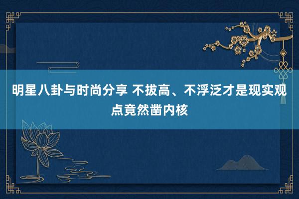 明星八卦与时尚分享 不拔高、不浮泛才是现实观点竟然凿内核