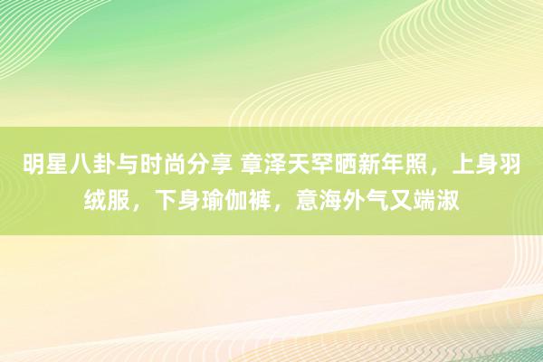 明星八卦与时尚分享 章泽天罕晒新年照，上身羽绒服，下身瑜伽裤，意海外气又端淑