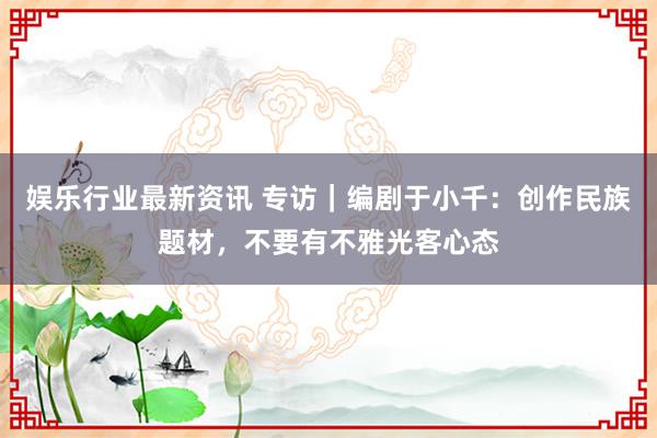 娱乐行业最新资讯 专访｜编剧于小千：创作民族题材，不要有不雅光客心态