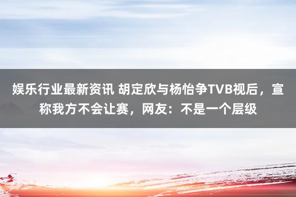 娱乐行业最新资讯 胡定欣与杨怡争TVB视后，宣称我方不会让赛，网友：不是一个层级