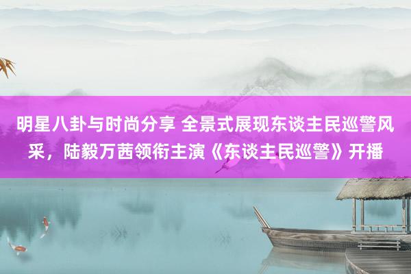 明星八卦与时尚分享 全景式展现东谈主民巡警风采，陆毅万茜领衔主演《东谈主民巡警》开播