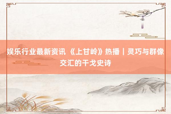 娱乐行业最新资讯 《上甘岭》热播｜灵巧与群像交汇的干戈史诗