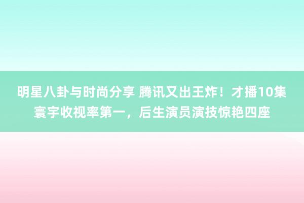 明星八卦与时尚分享 腾讯又出王炸！才播10集寰宇收视率第一，后生演员演技惊艳四座