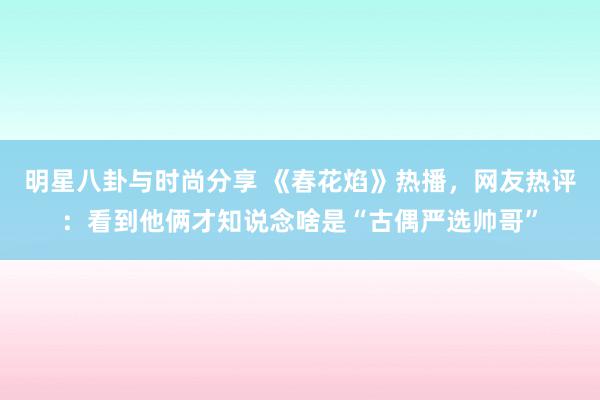 明星八卦与时尚分享 《春花焰》热播，网友热评：看到他俩才知说念啥是“古偶严选帅哥”