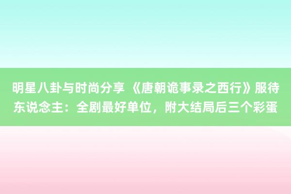 明星八卦与时尚分享 《唐朝诡事录之西行》服待东说念主：全剧最好单位，附大结局后三个彩蛋