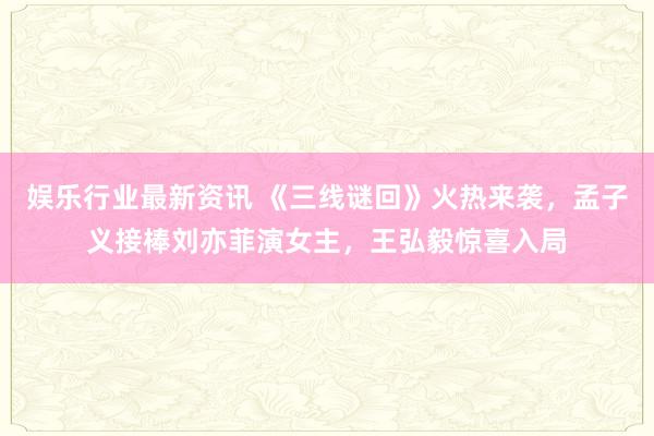 娱乐行业最新资讯 《三线谜回》火热来袭，孟子义接棒刘亦菲演女主，王弘毅惊喜入局