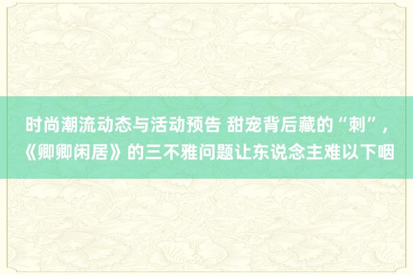 时尚潮流动态与活动预告 甜宠背后藏的“刺”，《卿卿闲居》的三不雅问题让东说念主难以下咽