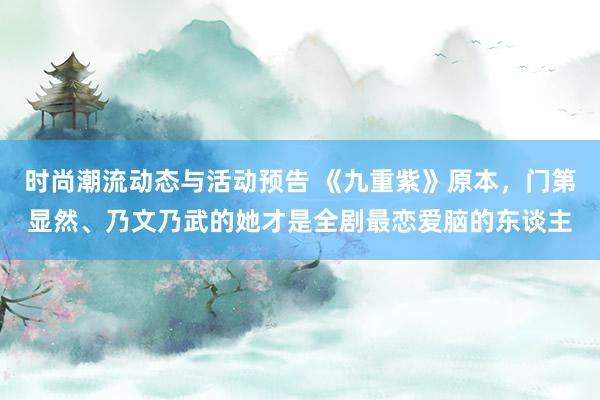 时尚潮流动态与活动预告 《九重紫》原本，门第显然、乃文乃武的她才是全剧最恋爱脑的东谈主