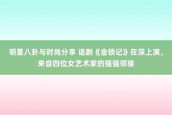 明星八卦与时尚分享 话剧《金锁记》在深上演，来自四位女艺术家的强强邻接