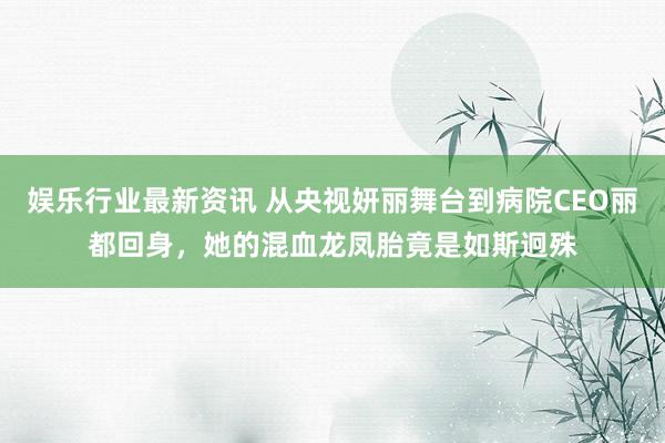 娱乐行业最新资讯 从央视妍丽舞台到病院CEO丽都回身，她的混血龙凤胎竟是如斯迥殊