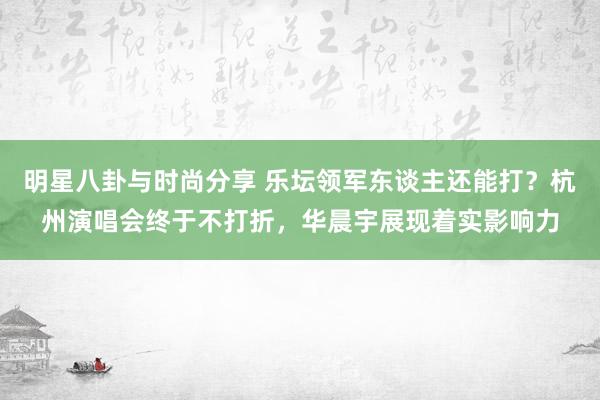 明星八卦与时尚分享 乐坛领军东谈主还能打？杭州演唱会终于不打折，华晨宇展现着实影响力