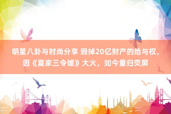 明星八卦与时尚分享 毁掉20亿财产的给与权，因《夏家三令嫒》大火，如今重归荧屏