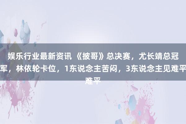 娱乐行业最新资讯 《披哥》总决赛，尤长靖总冠军，林依轮卡位，1东说念主苦闷，3东说念主见难平