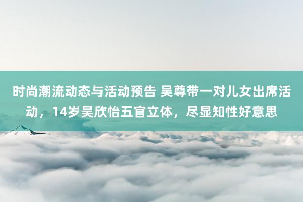 时尚潮流动态与活动预告 吴尊带一对儿女出席活动，14岁吴欣怡五官立体，尽显知性好意思