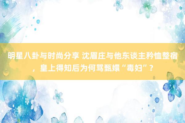 明星八卦与时尚分享 沈眉庄与他东谈主矜恤整宿，皇上得知后为何骂甄嬛“毒妇”？