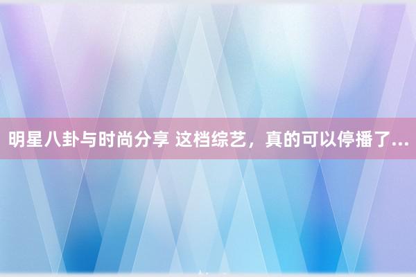 明星八卦与时尚分享 这档综艺，真的可以停播了...