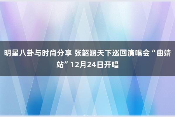 明星八卦与时尚分享 张韶涵天下巡回演唱会“曲靖站”12月24日开唱