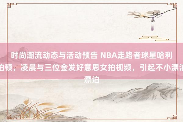 时尚潮流动态与活动预告 NBA走路者球星哈利伯顿，凌晨与三位金发好意思女拍视频，引起不小漂泊