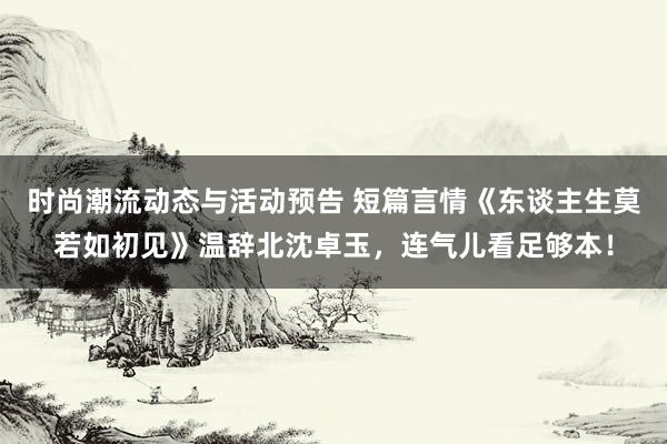 时尚潮流动态与活动预告 短篇言情《东谈主生莫若如初见》温辞北沈卓玉，连气儿看足够本！