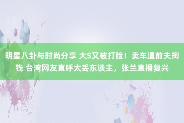 明星八卦与时尚分享 大S又被打脸！卖车逼前夫掏钱 台湾网友直呼太丢东谈主，张兰直播复兴