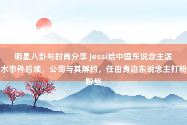 明星八卦与时尚分享 Jessi给中国东说念主泼脏水事件后续，公司与其解约，任由身边东说念主打粉丝